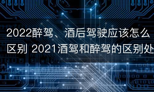 2022醉驾、酒后驾驶应该怎么区别 2021酒驾和醉驾的区别处罚