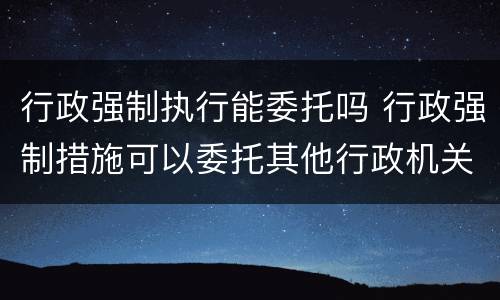 行政强制执行能委托吗 行政强制措施可以委托其他行政机关执行吗
