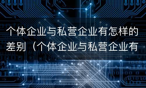 个体企业与私营企业有怎样的差别（个体企业与私营企业有怎样的差别和联系）