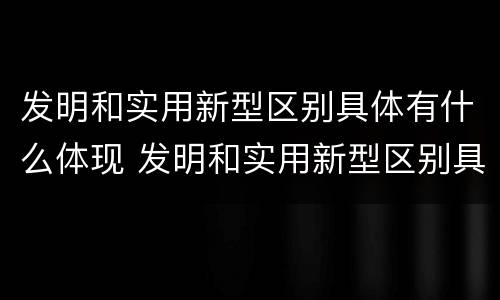 发明和实用新型区别具体有什么体现 发明和实用新型区别具体有什么体现呢