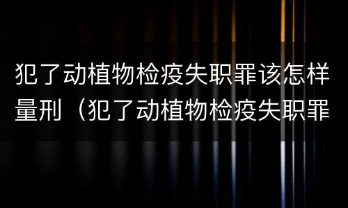 犯了动植物检疫失职罪该怎样量刑（犯了动植物检疫失职罪该怎样量刑呢）