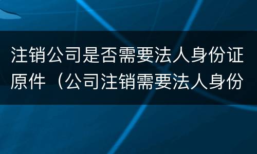 注销公司是否需要法人身份证原件（公司注销需要法人身份证原件吗）