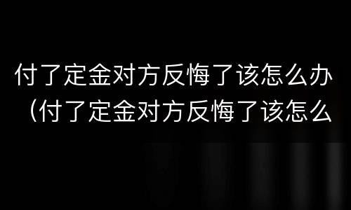 付了定金对方反悔了该怎么办（付了定金对方反悔了该怎么办呢）