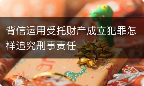 背信运用受托财产成立犯罪怎样追究刑事责任