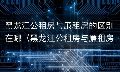 黑龙江公租房与廉租房的区别在哪（黑龙江公租房与廉租房的区别在哪儿）