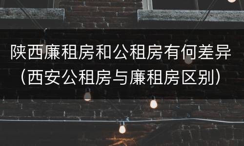 陕西廉租房和公租房有何差异（西安公租房与廉租房区别）