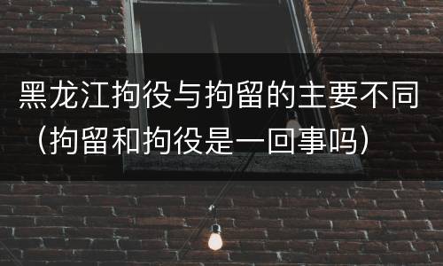 黑龙江拘役与拘留的主要不同（拘留和拘役是一回事吗）