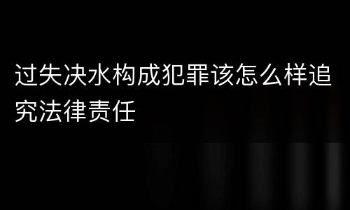 过失决水构成犯罪该怎么样追究法律责任