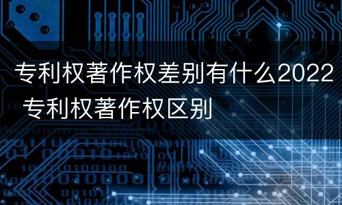 专利权著作权差别有什么2022 专利权著作权区别