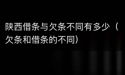 陕西借条与欠条不同有多少（欠条和借条的不同）