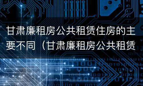 甘肃廉租房公共租赁住房的主要不同（甘肃廉租房公共租赁住房的主要不同类型）