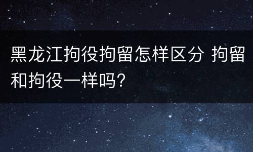 黑龙江拘役拘留怎样区分 拘留和拘役一样吗?