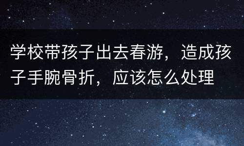 学校带孩子出去春游，造成孩子手腕骨折，应该怎么处理