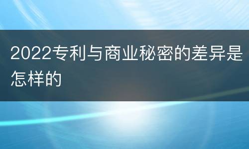 2022专利与商业秘密的差异是怎样的