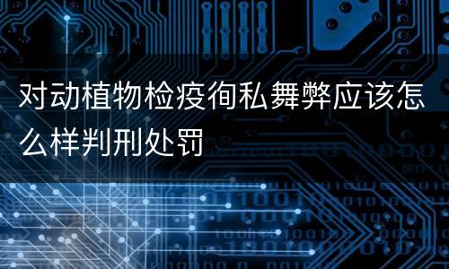 对动植物检疫徇私舞弊应该怎么样判刑处罚