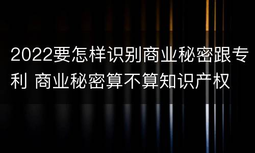 2022要怎样识别商业秘密跟专利 商业秘密算不算知识产权