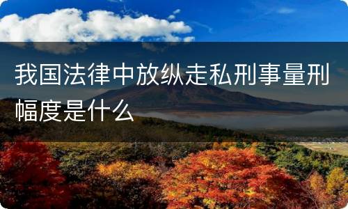 我国法律中放纵走私刑事量刑幅度是什么