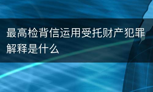 最高检背信运用受托财产犯罪解释是什么