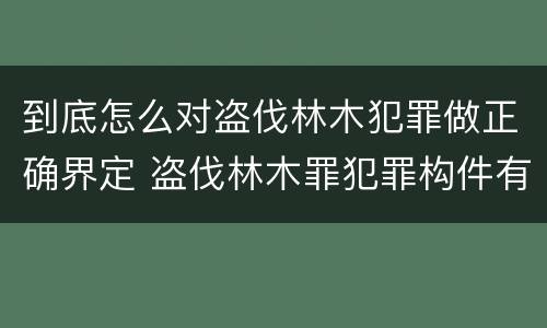 到底怎么对盗伐林木犯罪做正确界定 盗伐林木罪犯罪构件有哪几个要件