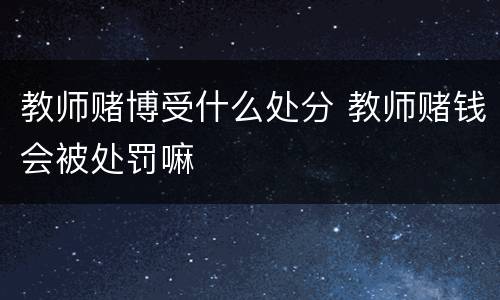 教师赌博受什么处分 教师赌钱会被处罚嘛