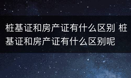 桩基证和房产证有什么区别 桩基证和房产证有什么区别呢