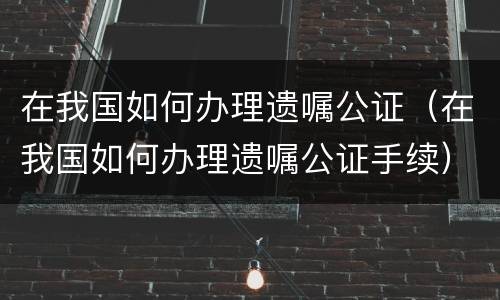 在我国如何办理遗嘱公证（在我国如何办理遗嘱公证手续）