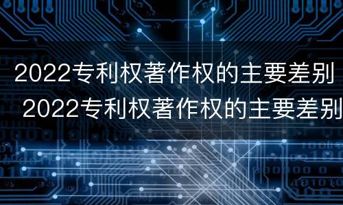 2022专利权著作权的主要差别 2022专利权著作权的主要差别有哪些