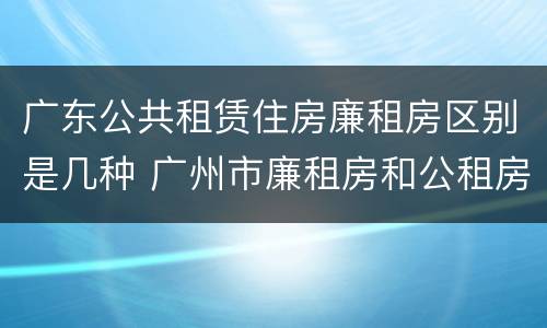 广东公共租赁住房廉租房区别是几种 广州市廉租房和公租房的区别