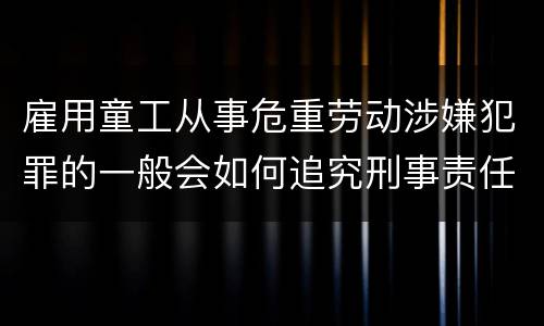 雇用童工从事危重劳动涉嫌犯罪的一般会如何追究刑事责任