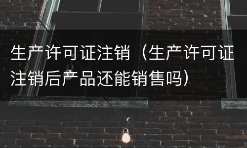 生产许可证注销（生产许可证注销后产品还能销售吗）