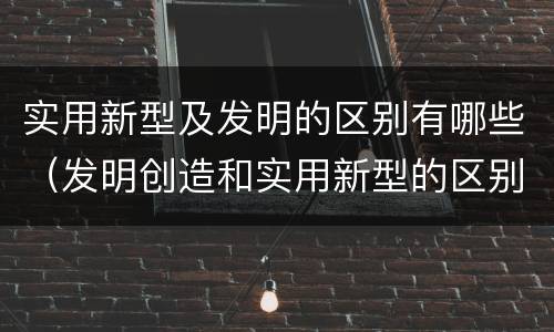 实用新型及发明的区别有哪些（发明创造和实用新型的区别）