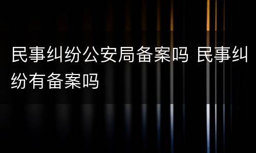 民事纠纷公安局备案吗 民事纠纷有备案吗