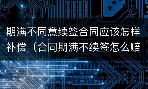 期满不同意续签合同应该怎样补偿（合同期满不续签怎么赔偿）