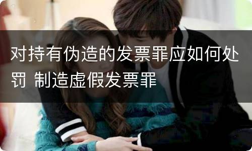 对持有伪造的发票罪应如何处罚 制造虚假发票罪