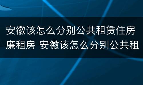 安徽该怎么分别公共租赁住房廉租房 安徽该怎么分别公共租赁住房廉租房和住宅