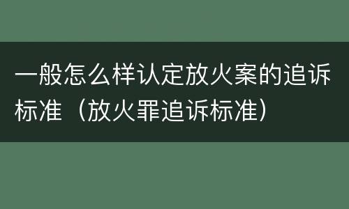 一般怎么样认定放火案的追诉标准（放火罪追诉标准）