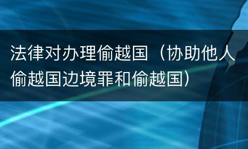 法律对办理偷越国（协助他人偷越国边境罪和偷越国）