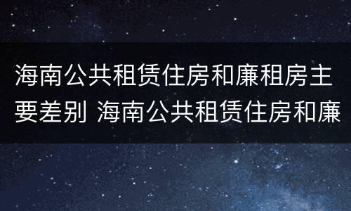 海南公共租赁住房和廉租房主要差别 海南公共租赁住房和廉租房主要差别是什么