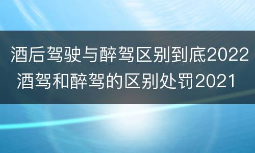 酒后驾驶与醉驾区别到底2022 酒驾和醉驾的区别处罚2021