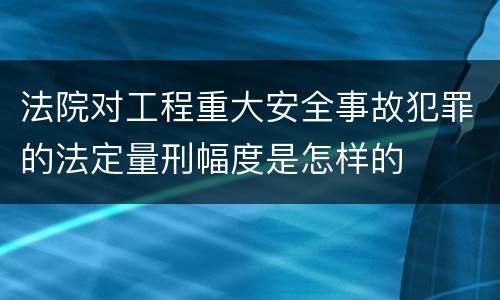 法院对工程重大安全事故犯罪的法定量刑幅度是怎样的