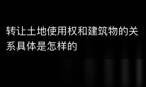 转让土地使用权和建筑物的关系具体是怎样的