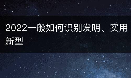 2022一般如何识别发明、实用新型