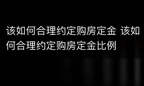 该如何合理约定购房定金 该如何合理约定购房定金比例
