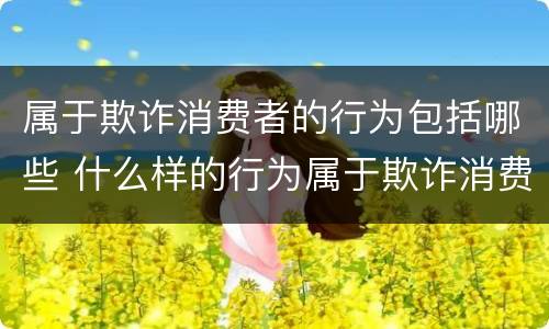 属于欺诈消费者的行为包括哪些 什么样的行为属于欺诈消费者的行为