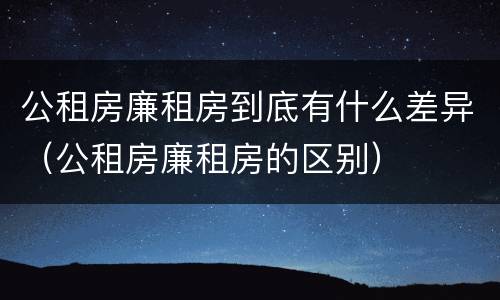 公租房廉租房到底有什么差异（公租房廉租房的区别）