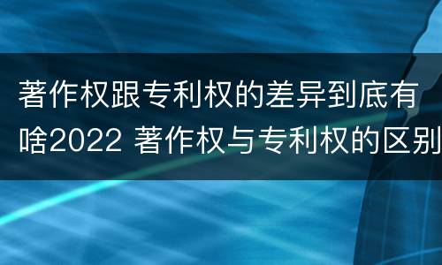 著作权跟专利权的差异到底有啥2022 著作权与专利权的区别