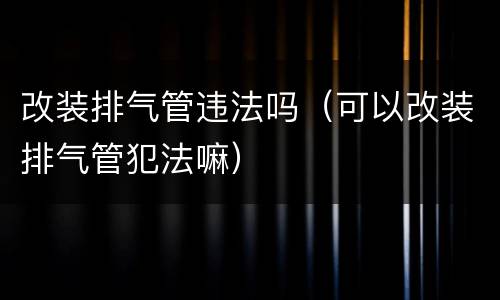 改装排气管违法吗（可以改装排气管犯法嘛）