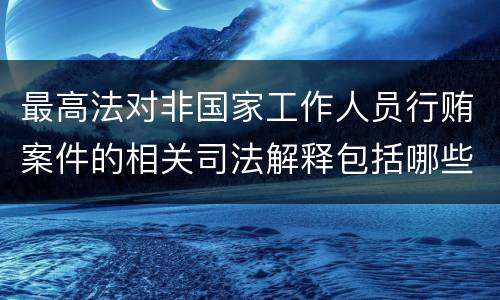 最高法对非国家工作人员行贿案件的相关司法解释包括哪些主要内容