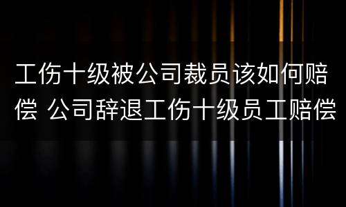 工伤十级被公司裁员该如何赔偿 公司辞退工伤十级员工赔偿
