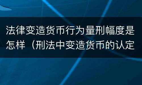 法律变造货币行为量刑幅度是怎样（刑法中变造货币的认定标准为）